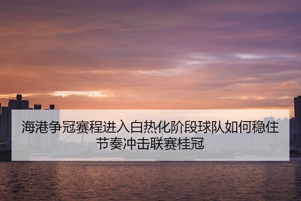 海港争冠赛程进入白热化阶段球队如何稳住节奏冲击联赛桂冠