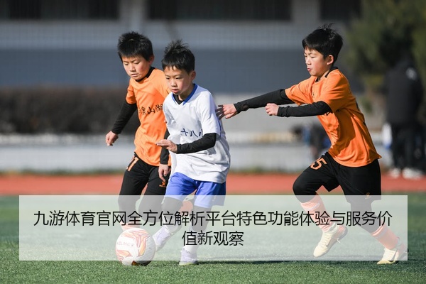 九游体育官网全方位解析平台特色功能体验与服务价值新观察