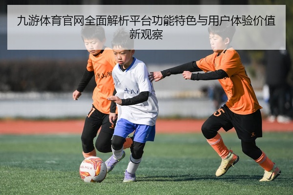 九游体育官网全面解析平台功能特色与用户体验价值新观察